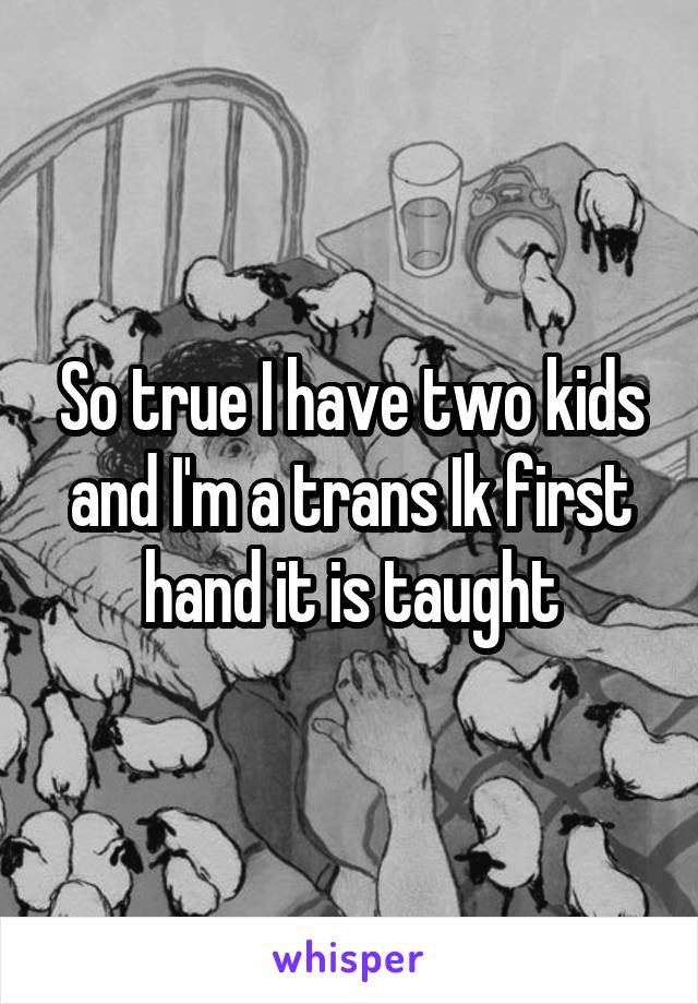 So true I have two kids and I'm a trans Ik first hand it is taught