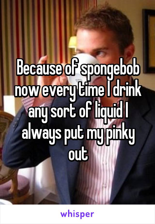 Because of spongebob now every time I drink any sort of liquid I always put my pinky out