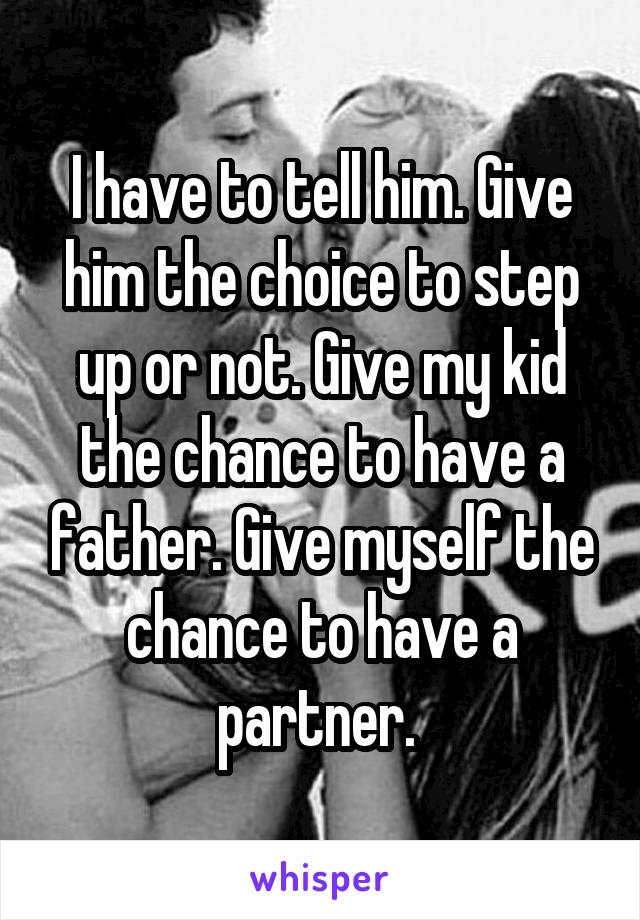 I have to tell him. Give him the choice to step up or not. Give my kid the chance to have a father. Give myself the chance to have a partner. 