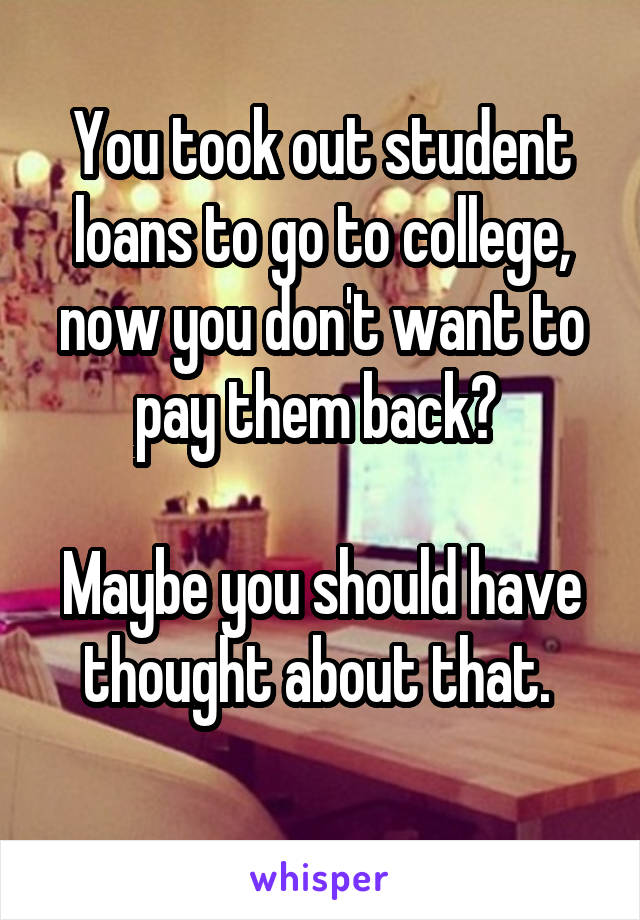 You took out student loans to go to college, now you don't want to pay them back? 

Maybe you should have thought about that. 

