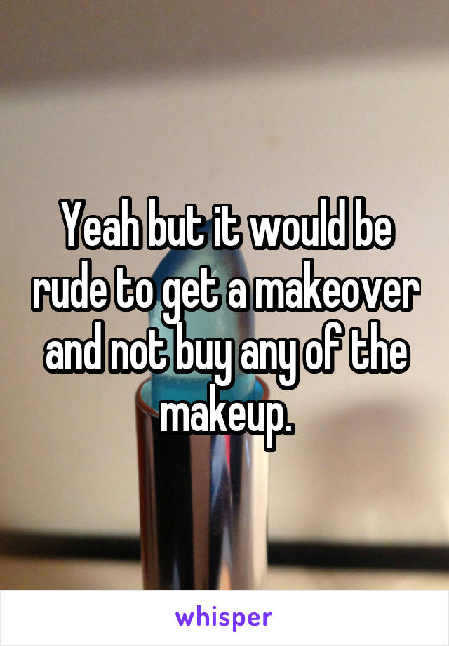 Yeah but it would be rude to get a makeover and not buy any of the makeup.