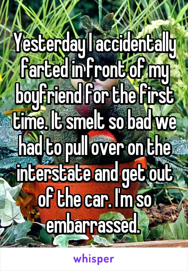 Yesterday I accidentally farted in front of my boyfriend for the first time. It smelt so bad we had to pull over on the interstate and get out of the car. I'm so embarrassed. 