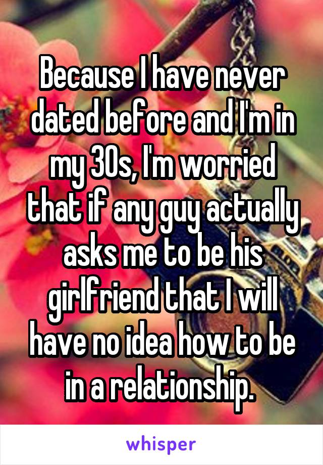 Because I have never dated before and I'm in my 30s, I'm worried that if any guy actually asks me to be his girlfriend that I will have no idea how to be in a relationship. 