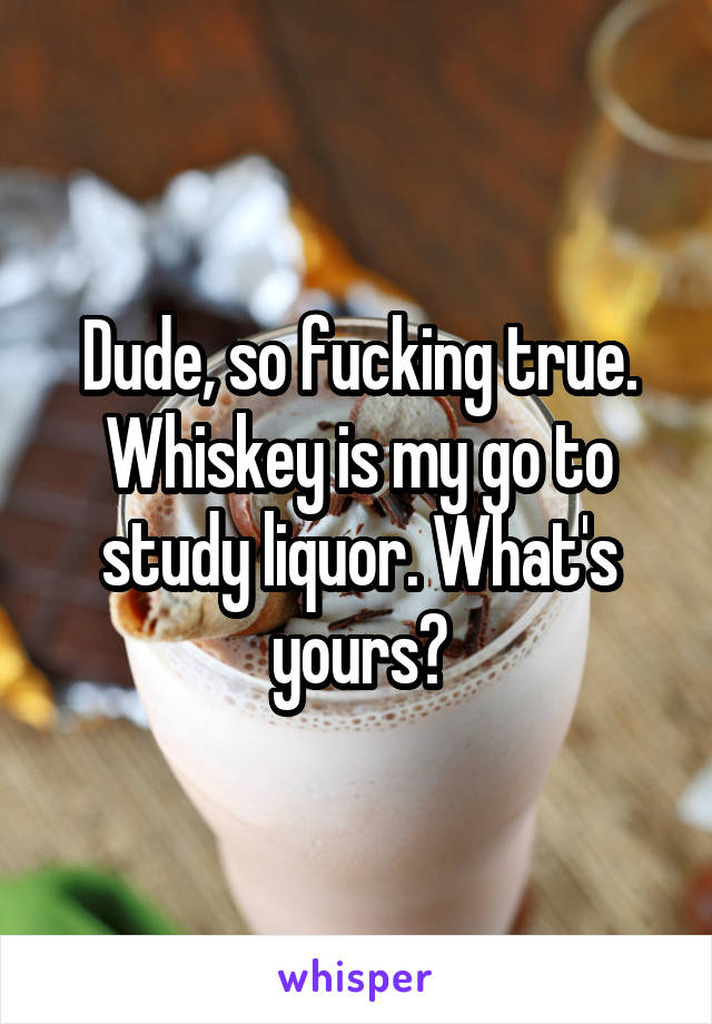 Dude, so fucking true. Whiskey is my go to study liquor. What's yours?