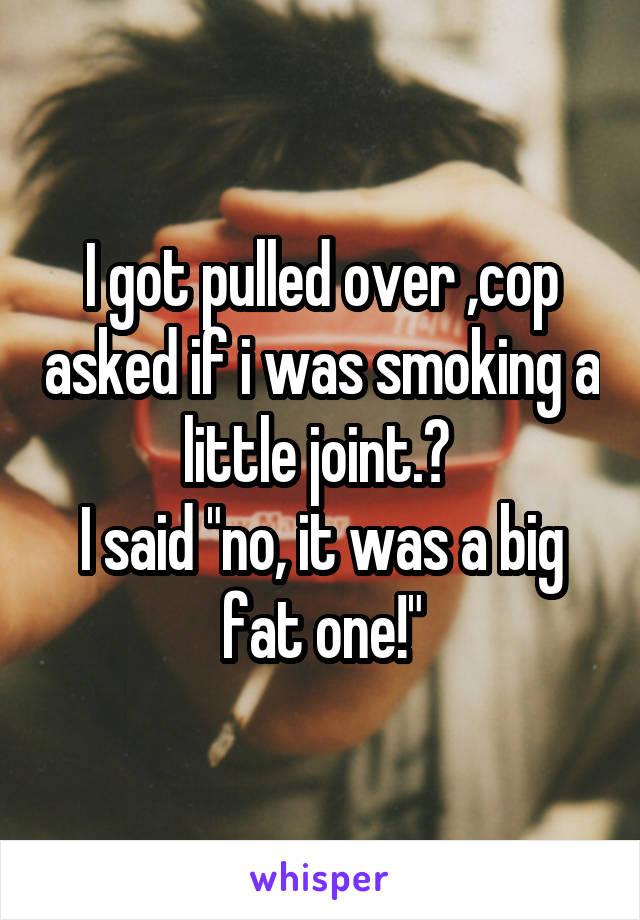 I got pulled over ,cop asked if i was smoking a little joint.? 
I said "no, it was a big fat one!"