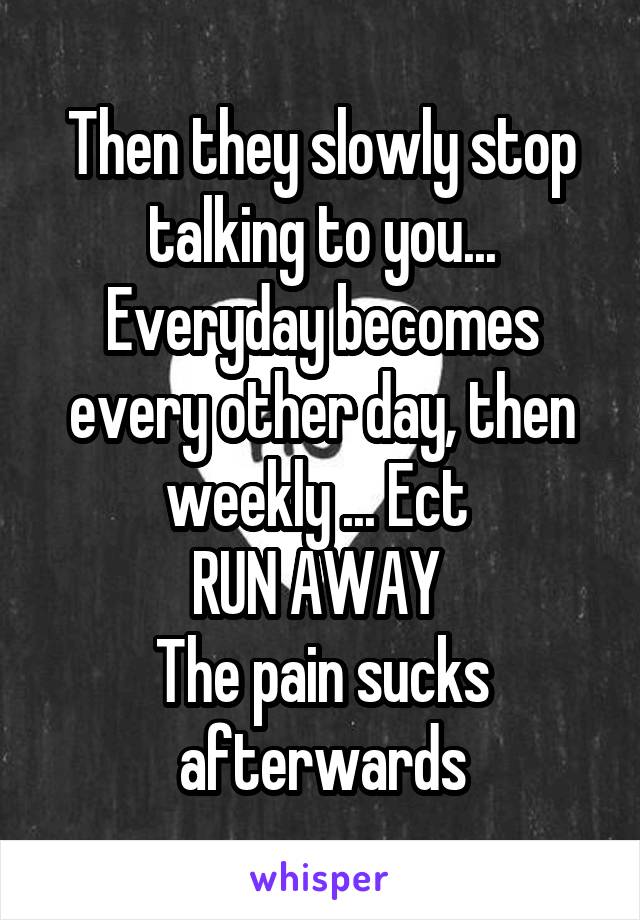 Then they slowly stop talking to you... Everyday becomes every other day, then weekly ... Ect 
RUN AWAY 
The pain sucks afterwards