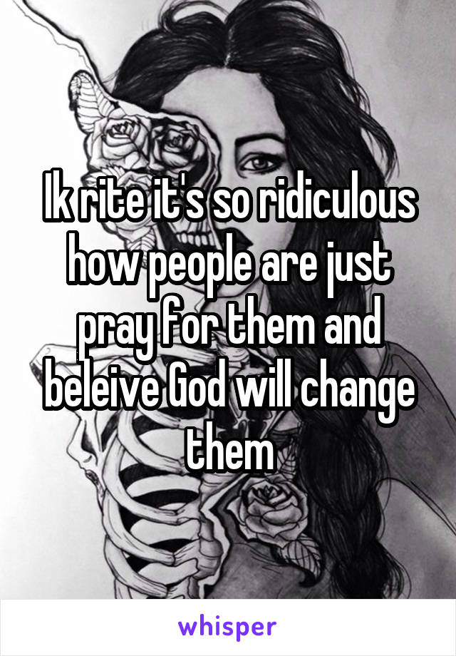 Ik rite it's so ridiculous how people are just pray for them and beleive God will change them