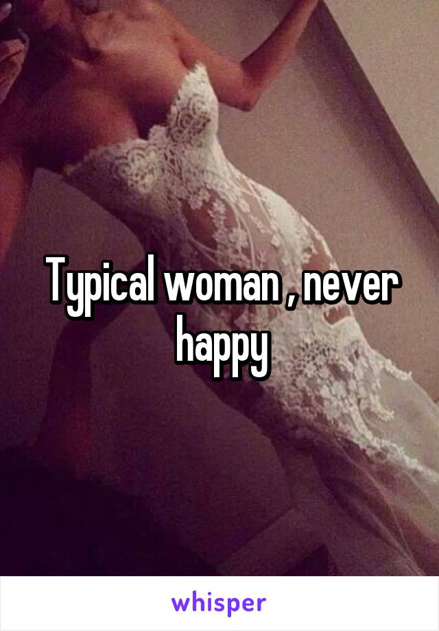 Typical woman , never happy
