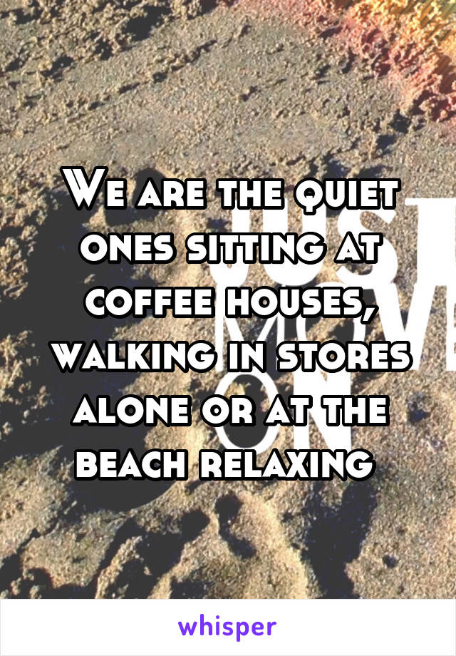 We are the quiet ones sitting at coffee houses, walking in stores alone or at the beach relaxing 