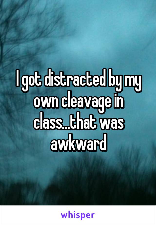I got distracted by my own cleavage in class...that was awkward