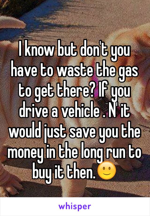 I know but don't you have to waste the gas to get there? If you drive a vehicle . N' it would just save you the money in the long run to buy it then.🙂