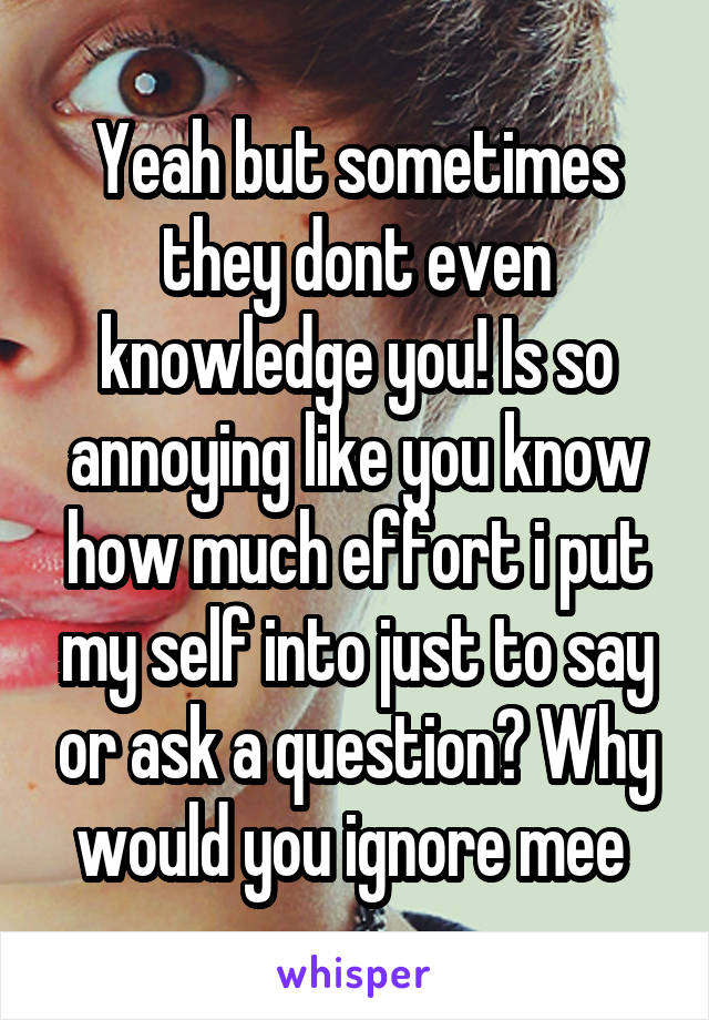 Yeah but sometimes they dont even knowledge you! Is so annoying like you know how much effort i put my self into just to say or ask a question? Why would you ignore mee 