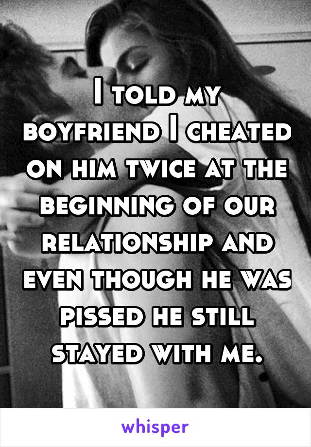 I told my boyfriend I cheated on him twice at the beginning of our relationship and even though he was pissed he still stayed with me.