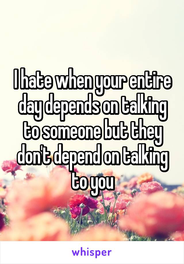 I hate when your entire day depends on talking to someone but they don't depend on talking to you