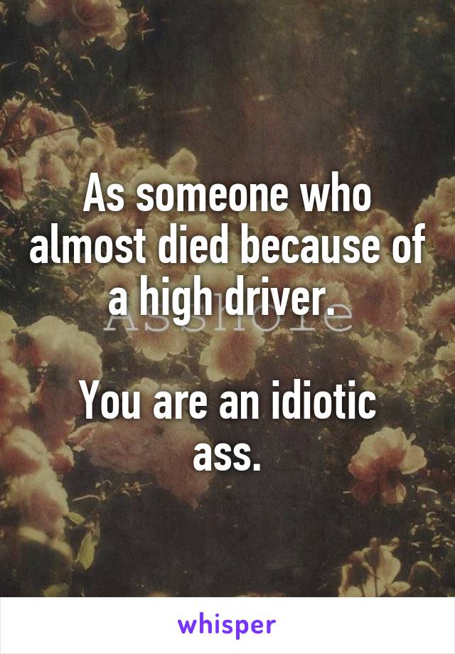 As someone who almost died because of a high driver. 

You are an idiotic ass.