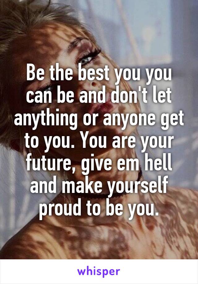 Be the best you you can be and don't let anything or anyone get to you. You are your future, give em hell and make yourself proud to be you.