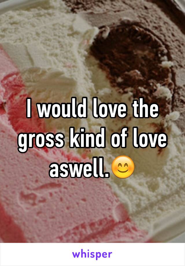 I would love the gross kind of love aswell.ðŸ˜Š