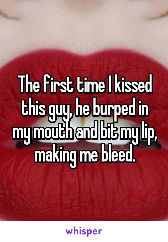The first time I kissed this guy, he burped in my mouth and bit my lip, making me bleed.