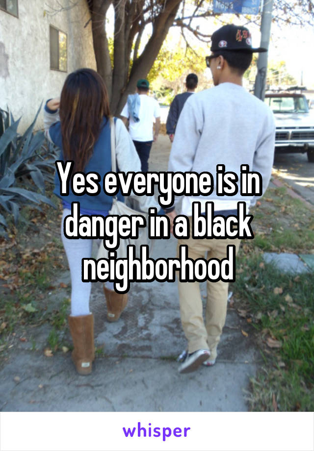 Yes everyone is in danger in a black neighborhood