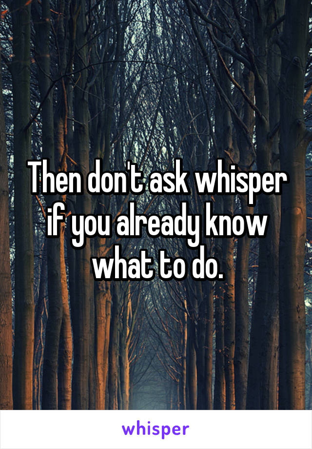 Then don't ask whisper if you already know what to do.