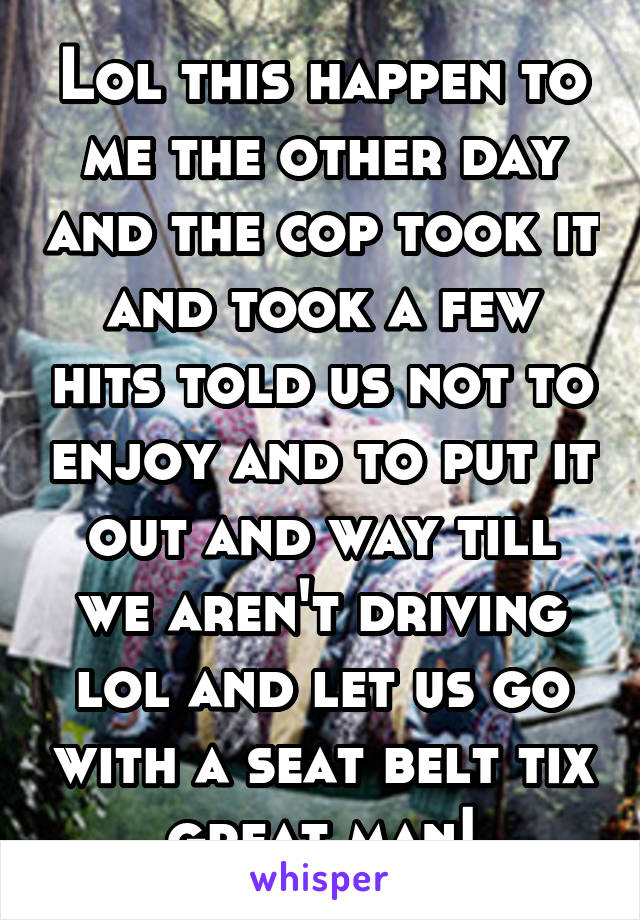 Lol this happen to me the other day and the cop took it and took a few hits told us not to enjoy and to put it out and way till we aren't driving lol and let us go with a seat belt tix great man!