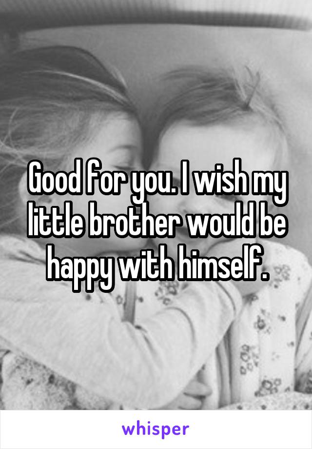 Good for you. I wish my little brother would be happy with himself.