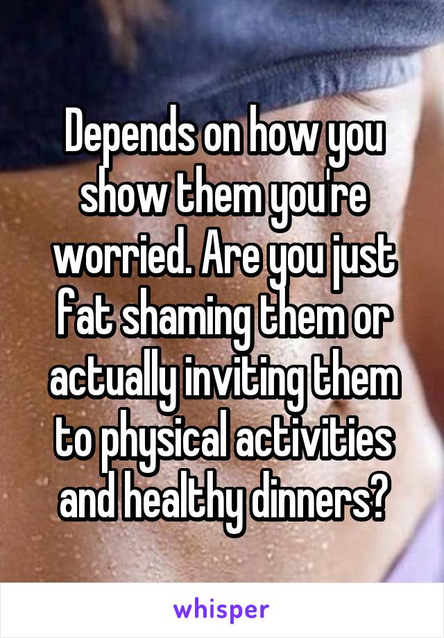 Depends on how you show them you're worried. Are you just fat shaming them or actually inviting them to physical activities and healthy dinners?