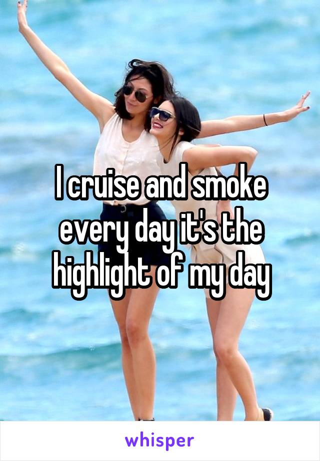 I cruise and smoke every day it's the highlight of my day