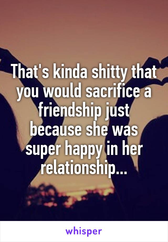 That's kinda shitty that you would sacrifice a friendship just because she was super happy in her relationship...