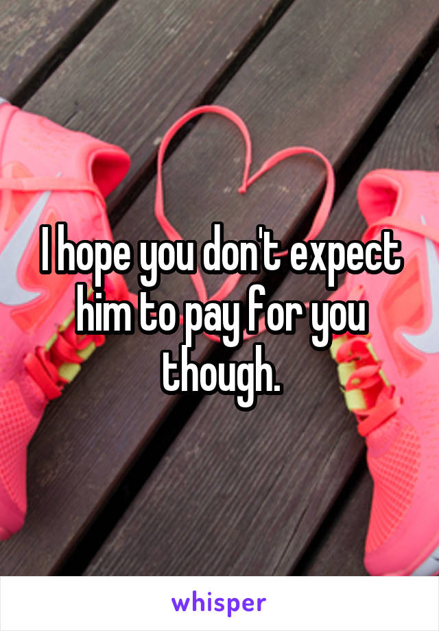 I hope you don't expect him to pay for you though.