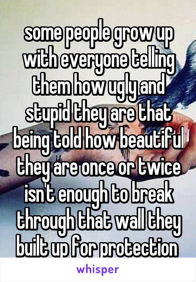 some people grow up with everyone telling them how ugly and stupid they are that being told how beautiful they are once or twice isn't enough to break through that wall they built up for protection 