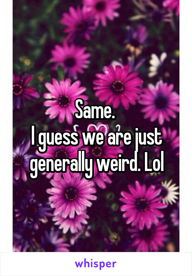 Same. 
I guess we are just generally weird. Lol