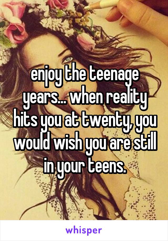 enjoy the teenage years... when reality hits you at twenty, you would wish you are still in your teens.