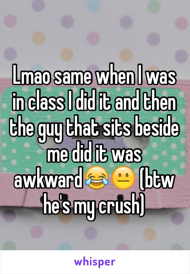 Lmao same when I was in class I did it and then the guy that sits beside me did it was awkward😂😐 (btw he's my crush)