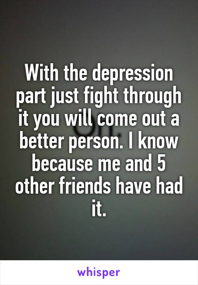 With the depression part just fight through it you will come out a better person. I know because me and 5 other friends have had it.