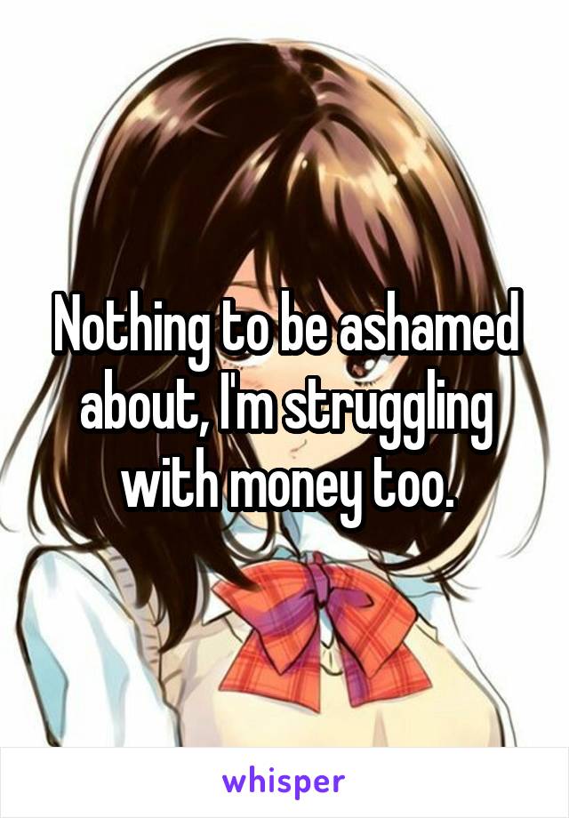 Nothing to be ashamed about, I'm struggling with money too.