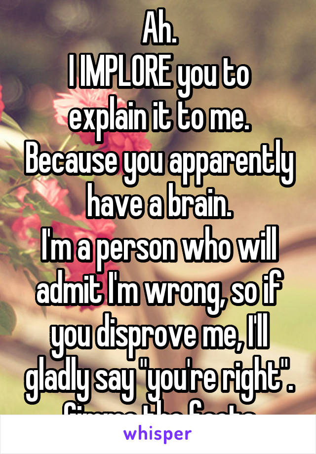 Ah.
I IMPLORE you to explain it to me. Because you apparently have a brain.
I'm a person who will admit I'm wrong, so if you disprove me, I'll gladly say "you're right".
Gimme the facts