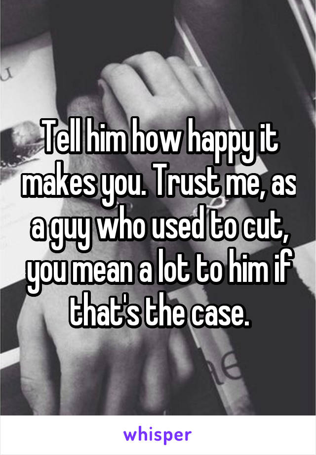 Tell him how happy it makes you. Trust me, as a guy who used to cut, you mean a lot to him if that's the case.