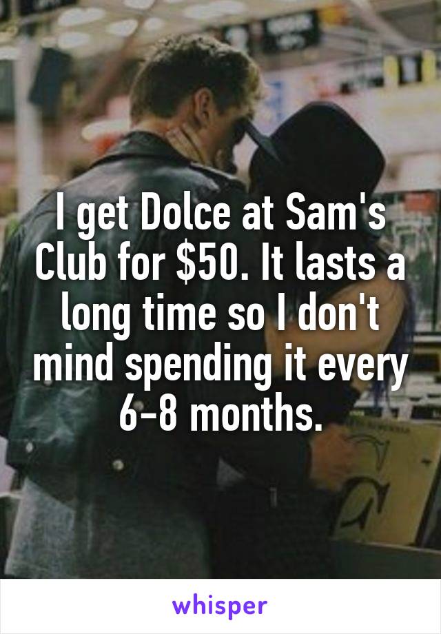 I get Dolce at Sam's Club for $50. It lasts a long time so I don't mind spending it every 6-8 months.