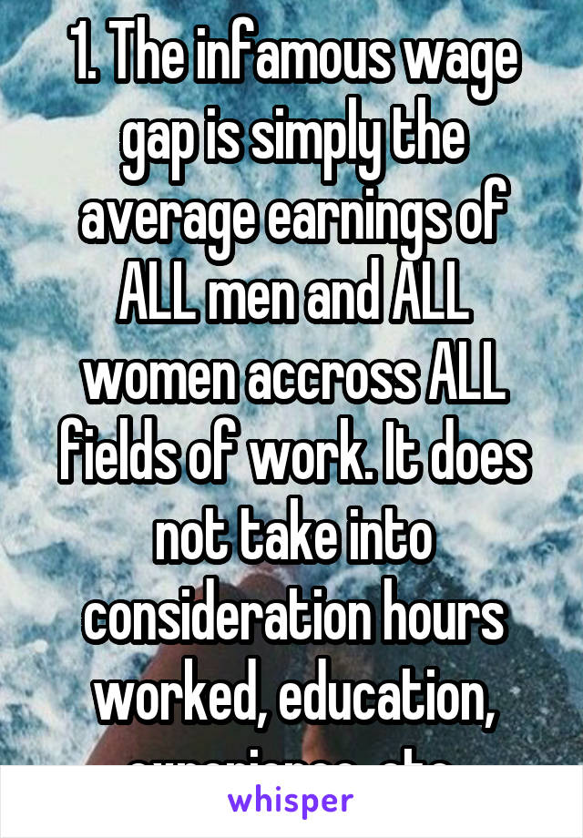 1. The infamous wage gap is simply the average earnings of ALL men and ALL women accross ALL fields of work. It does not take into consideration hours worked, education, experience, etc.