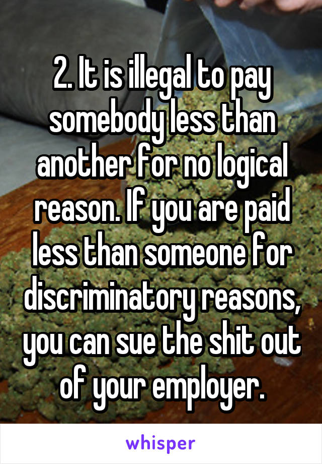 2. It is illegal to pay somebody less than another for no logical reason. If you are paid less than someone for discriminatory reasons, you can sue the shit out of your employer.