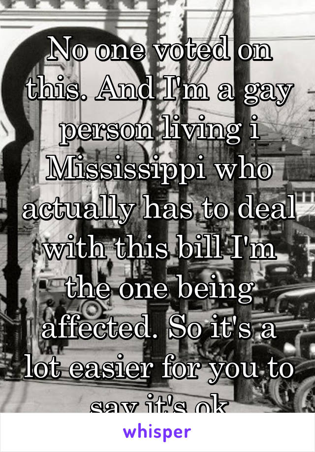 No one voted on this. And I'm a gay person living i Mississippi who actually has to deal with this bill I'm the one being affected. So it's a lot easier for you to say it's ok