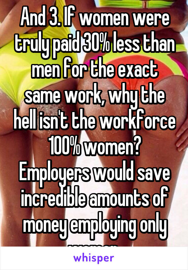 And 3. If women were truly paid 30% less than men for the exact same work, why the hell isn't the workforce 100% women? Employers would save incredible amounts of money employing only women.