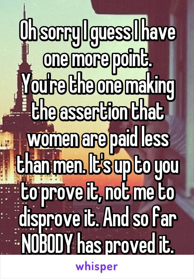 Oh sorry I guess I have one more point.
You're the one making the assertion that women are paid less than men. It's up to you to prove it, not me to disprove it. And so far NOBODY has proved it.