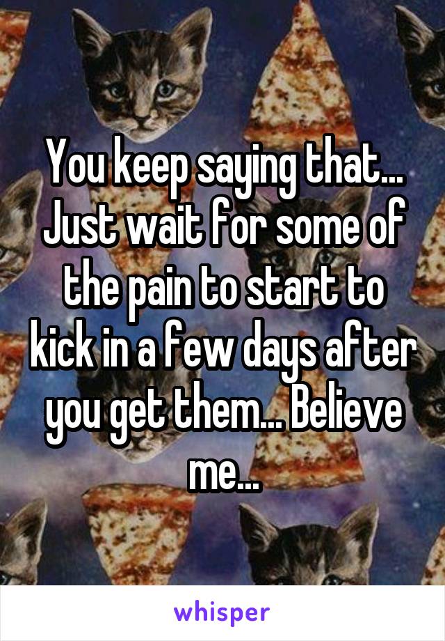 You keep saying that... Just wait for some of the pain to start to kick in a few days after you get them... Believe me...