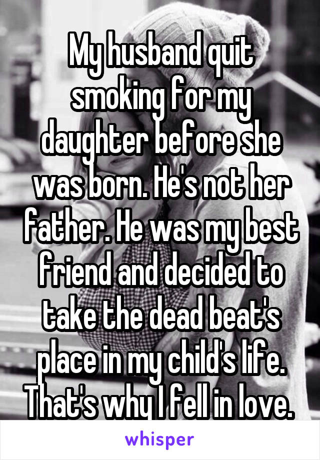 My husband quit smoking for my daughter before she was born. He's not her father. He was my best friend and decided to take the dead beat's place in my child's life. That's why I fell in love. 