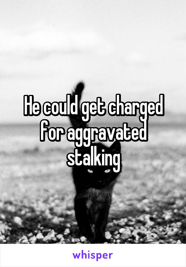 He could get charged for aggravated stalking