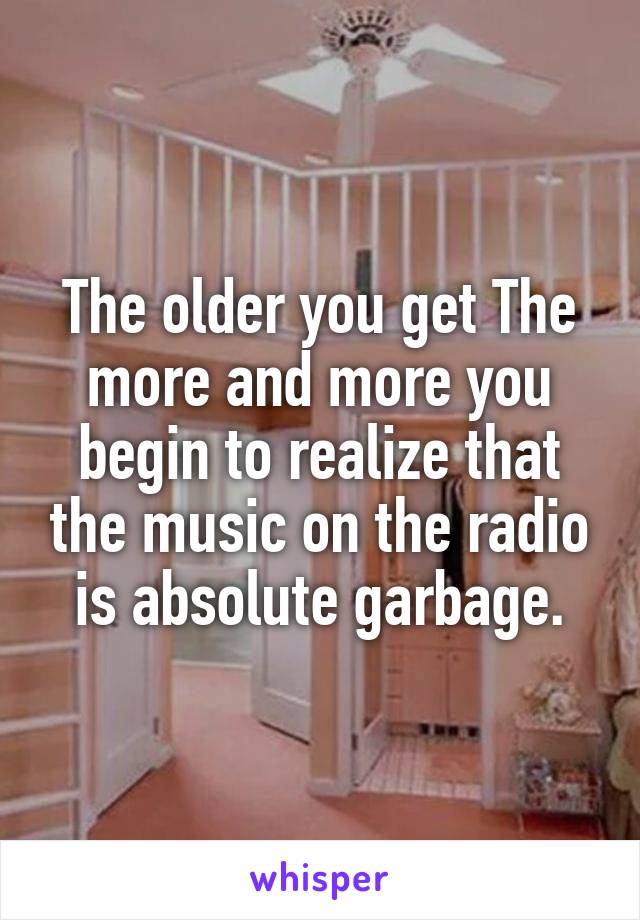 The older you get The more and more you begin to realize that the music on the radio is absolute garbage.