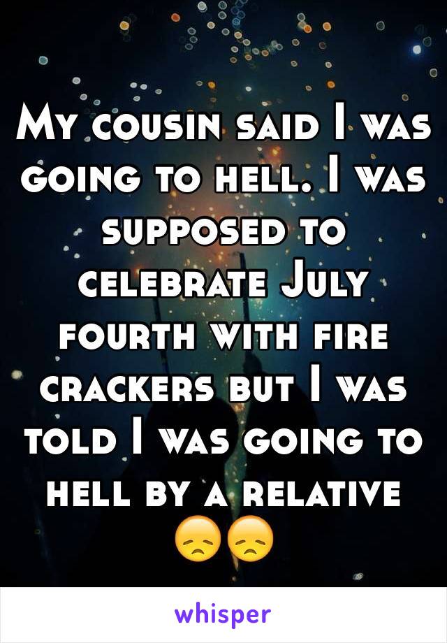 My cousin said I was going to hell. I was supposed to celebrate July fourth with fire crackers but I was told I was going to hell by a relative 😞😞