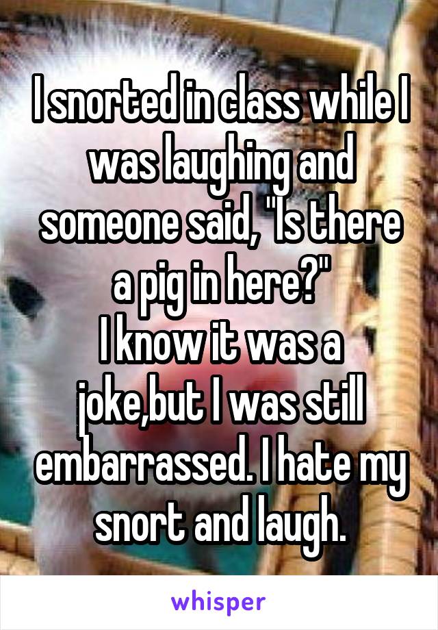 I snorted in class while I was laughing and someone said, "Is there a pig in here?"
I know it was a joke,but I was still embarrassed. I hate my snort and laugh.